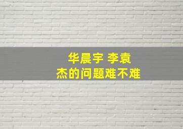 华晨宇 李袁杰的问题难不难